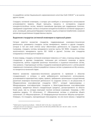31
по разработке систем Национального аэрокосмического агентства США (НАСА)
30
и во многих
других случаях.
Стандарты системной инженерии, в которых для всеобщего и многократного использования
устанавливаются правила, общие принципы, процессы и инструменты создания
конкурентоспособных систем, являются важнейшим фактором для поддержания политики,
проводимой создателями систем в отношении конкурентоспособности системной продукции и
услуг, инноваций, уменьшения барьеров в торговле, защиты интересов потребителей, снижения
рисков при осуществлении государственных закупок.
Выделение стандартов системной инженерии в отдельный домен
Сегодня известно множество стандартов, поддерживающих инженерно-техническую
деятельность: развиваются стандарты систем менеджмента, имеются и другие стандарты,
которые в той или иной степени могут обеспечивать деятельность по созданию систем
(например, стандарты системы менеджмента качества группы ISO 9000, стандарты системы
экологического менеджмента группы ISO 14000 и другие). Система этих стандартов
складывалась в течение долгого времени.
В свою очередь, стандарты системной инженерии появились в 21 веке, и границы между этими
стандартами и другими стандартами, полезными для системного инженера и других
специалистов, занятых созданием различных технических и социально-технических систем,
пока размыты. Структуризация системы стандартов инженерной деятельности с учетом реалий
современного положения в области разработки сложных систем и управления их ЖЦ началась,
но находится на начальной стадии.
Имеется множество нормативно-технических документов (с привязкой к областям
стандартизации), в которых, в целях добровольного многократного использования,
устанавливаются характеристики, нормы, правила, требования к организации и осуществлению
различной инженерно-технической деятельности по созданию систем и к ее результатам. В
Общероссийском классификаторе стандартов (ОКС)
31
, который гармонизирован с
Международным классификатором стандартов и Межгосударственным классификатором
стандартов, предметные области стандартизации (разделы), распространяются на области
более узкие, чем та, которую охватывает понятие системная инженерия. Например, в ОКС
выделены разделы: 19 «Испытания», 21 «Механические системы и устройства общего
назначения», 25 «Машиностроение», 35 «Информационные технологии. Машины конторские».
Очевидно, что стандарты, принадлежащие этим разделам, так или иначе связаны с предметом
30
NASA Systems Engineering Handbook. — NASA/SP-2007-6105, Rev 1, December 2007.
31
Общероссийский классификатор стандартов (ОКС) ОК (МК (ИСО/ИНФКО МКС) 001-96) 001-2000. — М: ИПК
«Издательство стандартов», 2000.
 