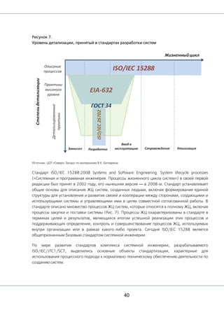 40
Рисунок 7.
Уровень детализации, принятый в стандартах разработки систем
Источник: ЦСР «Северо-Запад» по материалам В.К. Батоврина
Стандарт ISO/IEC 15288:2008 Systems and Software Engineering. System lifecycle processes
(«Системная и программная инженерия. Процессы жизненного цикла систем») в своей первой
редакции был принят в 2002 году, его нынешняя версия — в 2008-м. Стандарт устанавливает
общие основы для описания ЖЦ систем, созданных людьми, включая формирование единой
структуры для установления и развития связей и кооперации между сторонами, создающими и
использующими системы и управляющими ими в целях совместной согласованной работы. В
стандарте описано множество процессов ЖЦ систем, которые относятся к полному ЖЦ, включая
процессы закупки и поставки системы (Рис. 7). Процессы ЖЦ охарактеризованы в стандарте в
терминах целей и результатов, являющихся итогом успешной реализации этих процессов и
поддерживающих определение, контроль и совершенствование процессов ЖЦ, используемых
внутри организации или в рамках какого-либо проекта. Сегодня ISO/IEC 15288 является
общепризнанным базовым стандартом системной инженерии.
По мере развития стандартов комплекса системной инженерии, разрабатываемого
ISO/IEC/JTC1/SC7, выделились основные объекты стандартизации, характерные для
использования процессного подхода к нормативно-техническому обеспечению деятельности по
созданию систем.
 