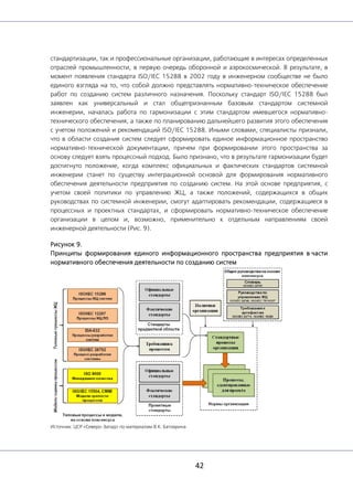 42
стандартизации, так и профессиональные организации, работающие в интересах определенных
отраслей промышленности, в первую очередь оборонной и аэрокосмической. В результате, в
момент появления стандарта ISO/IEC 15288 в 2002 году в инженерном сообществе не было
единого взгляда на то, что собой должно представлять нормативно-техническое обеспечение
работ по созданию систем различного назначения. Поскольку стандарт ISO/IEC 15288 был
заявлен как универсальный и стал общепризнанным базовым стандартом системной
инженерии, началась работа по гармонизации с этим стандартом имевшегося нормативно-
технического обеспечения, а также по планированию дальнейшего развития этого обеспечения
с учетом положений и рекомендаций ISO/IEC 15288. Иными словами, специалисты признали,
что в области создания систем следует сформировать единое информационное пространство
нормативно-технической документации, причем при формировании этого пространства за
основу следует взять процессный подход. Было признано, что в результате гармонизации будет
достигнуто положение, когда комплекс официальных и фактических стандартов системной
инженерии станет по существу интеграционной основой для формирования нормативного
обеспечения деятельности предприятия по созданию систем. На этой основе предприятия, с
учетом своей политики по управлению ЖЦ, а также положений, содержащихся в общих
руководствах по системной инженерии, смогут адаптировать рекомендации, содержащиеся в
процессных и проектных стандартах, и сформировать нормативно-техническое обеспечение
организации в целом и, возможно, применительно к отдельным направлениям своей
инженерной деятельности (Рис. 9).
Рисунок 9.
Принципы формирования единого информационного пространства предприятия в части
нормативного обеспечения деятельности по созданию систем
Источник: ЦСР «Северо-Запад» по материалам В.К. Батоврина
 