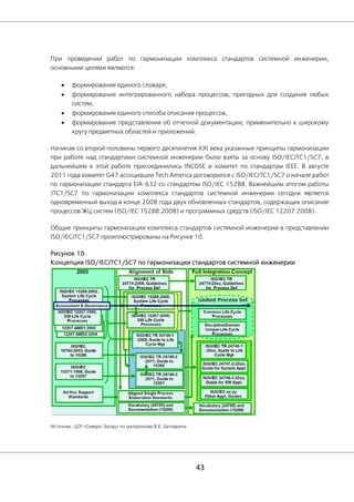 43
При проведении работ по гармонизации комплекса стандартов системной инженерии,
основными целями являются:
• формирование единого словаря,
• формирование интегрированного набора процессов, пригодных для создания любых
систем,
• формирование единого способа описания процессов,
• формирование представления об отчетной документации, применительно к широкому
кругу предметных областей и приложений.
Начиная со второй половины первого десятилетия XXI века указанные принципы гармонизации
при работе над стандартами системной инженерии были взяты за основу ISO/IECJTC1/SC7, в
дальнейшем к этой работе присоединились INCOSE и комитет по стандартам IEEE. В августе
2011 года комитет G47 ассоциации Tech America договорился с ISO/IECJTC1/SC7 о начале работ
по гармонизации стандарта EIA-632 со стандартом ISO/IEC 15288. Важнейшим итогом работы
JTC1/SC7 по гармонизации комплекса стандартов системной инженерии сегодня является
одновременный выход в конце 2008 года двух обновленных стандартов, содержащих описание
процессов ЖЦ систем (ISO/IEC 15288:2008) и программных средств (ISO/IEC 12207:2008).
Общие принципы гармонизации комплекса стандартов системной инженерии в представлении
ISO/IECJTC1/SC7 проиллюстрированы на Рисунке 10.
Рисунок 10.
Концепция ISO/IECJTC1/SC7 по гармонизации стандартов системной инженерии
Источник: ЦСР «Северо-Запад» по материалам В.К. Батоврина
 