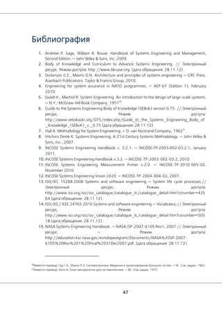 47
Библиография
1. Andrew P. Sage, William B. Rouse. Handbook of Systems Engineering and Management,
Second Edition. — John Wiley & Sons, Inc, 2009.
2. Body of Knowledge and Curriculum to Advance Systems Engineering. // Электронный
ресурс. Режим доступа: http://www.bkcase.org. (дата обращения: 28.11.12).
3. Dickerson C.E., Mavris D.N. Architecture and principles of systems engineering — CRC Press.
Auerbach Publications. Taylor & Francis Group, 2010.
4. Engineering for system assurance in NATO programmes. — AEP-67 (Edition 1), February
2010.
5. Good H., Machol R. System Engineering. An introduction to the design of large-scale systems.
— N.Y.: McGraw-Hill Book Company, 1957
40
.
6. Guide to the Systems Engineering Body of Knowledge (SEBoK) version 0.75. // Электронный
ресурс. Режим доступа:
http://www.sebokwiki.org/075/index.php/Guide_to_the_Systems_Engineering_Body_of
_Knowledge_(SEBoK)_v._0.75 (дата обращения: 28.11.12).
7. Hall A. Methodology for System Engineering. — D. van Nostrand Company, 1962
41
.
8. Hitchins Derek K. Systems Engineering. A 21st Century Systems Methodology. — John Wiley &
Sons, Inc., 2007.
9. INCOSE Systems Engineering Handbook v. 3.2.1. — INCOSE‐TP‐2003‐002‐03.2.1, January
2011.
10. INCOSE Systems Engineering Handbook v.3.2. — INCOSE-TP-2003-002-03.2, 2010.
11. INCOSE Systems Engineering Measurement Primer v.2.0. — INCOSE-TP-2010-005-02,
November 2010.
12. INCOSE Systems Engineering Vision 2020. — INCOSE-TP-2004-004-02, 2007.
13. ISO/IEC 15288:2008 Systems and software engineering — System life cycle processes.//
Электронный ресурс. Режим доступа:
http://www.iso.org/iso/iso_catalogue/catalogue_tc/catalogue_detail.htm?csnumber=435
64 (дата обращения: 28.11.12).
14. ISO/IEC/ IEEE 24765:2010 Systems and software engineering — Vocabulary.// Электронный
ресурс. Режим доступа:
http://www.iso.org/iso/iso_catalogue/catalogue_tc/catalogue_detail.htm?csnumber=505
18 (дата обращения: 28.11.12).
15. NASA Systems Engineering Handbook. — NASA/SP-2007-6105 Rev1, 2007 // Электронный
ресурс. — Режим доступа:
http://education.ksc.nasa.gov/esmdspacegrant/Documents/NASA%20SP-2007-
6105%20Rev%201%20Final%2031Dec2007.pdf. (дата обращения: 28.11.12).
40
Имеется перевод: Гуд Г.Х., Макол Р.Э. Системотехника. Введение в проектирование больших систем. — М.: Сов. радио, 1962.
41
Имеется перевод: Холл А. Опыт методологии для системотехники. — М.: Сов. радио, 1975.
 