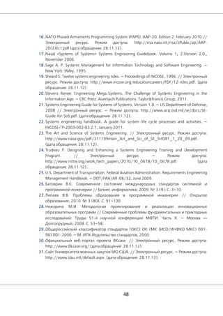 48
16. NATO Phased Armaments Programming System (PAPS). AAP-20. Edition 2. February 2010.//
Электронный ресурс. Режим доступа: http://nsa.nato.int/nsa/zPublic/ap/AAP-
20(2)Ec1.pdf (дата обращения: 28.11.12).
17. Naval «Systems of Systems» Systems Engineering Guidebook. Volume 1, 2.Version 2.0.,
November 2006.
18. Sage A. P. Systems Management for Information Technology and Software Engineering. —
New York: Wiley, 1995.
19. Sheard S. Twelve systems engineering roles. — Proceedings of INCOSE, 1996. // Электронный
ресурс. Режим доступа: http://www.incose.org/educationcareers/PDF/12-roles.pdf. (дата
обращения: 28.11.12).
20. Stevens Renee. Engineering Mega-Systems. The Challenge of Systems Engineering in the
Information Age. — CRC Press. Auerbach Publications. Taylor&Francis Group, 2011.
21. Systems Engineering Guide for Systems of Systems. Version 1.0. — US Department of Defense,
2008 // Электронный ресурс. — Режим доступа: http://www.acq.osd.mil/se/docs/SE-
Guide-for-SoS.pdf. (дата обращения: 28.11.12).
22. Systems engineering handbook. A guide for system life cycle processes and activities. —
INCOSE‐TP‐2003‐002‐03.2.1, January 2011.
23. The Art and Science of Systems Engineering. // Электронный ресурc. Режим доступа:
http://www.nasa.gov/pdf/311199main_Art_and_Sci_of_SE_SHORT_1_20_09.pdf.
(дата обращения: 28.11.12).
24. Trudeau P. Designing and Enhancing a Systems Engineering Training and Development
Program. // Электронный ресурс. — Режим доступа:
http://www.mitre.org/work/tech_papers/2010/10_0678/10_0678.pdf. (дата
обращения: 28.11.12).
25. U.S. Department of Transportation. Federal Aviation Administration. Requirements Engineering
Management Handbook. — DOT/FAA/AR-08/32, June 2009.
26. Батоврин В.К. Современное состояние международных стандартов системной и
программной инженерии // Бизнес-информатика, 2009. № 3 (9). С. 3–10.
27. Липаев В.В. Проблемы образования в программной инженерии // Открытое
образование, 2010. № 3 (80). С. 91–100.
28. Нежурина М.И. Методология проектирования и реализации инновационных
образовательных программ // Современные проблемы фундаментальных и прикладных
исследований: Труды 51-й научной конференции МФТИ. Часть X. — Москва —
Долгопрудный, 2008. С. 53–58.
29. Общероссийский классификатор стандартов (ОКС) ОК (МК (ИСО/ИНФКО МКС) 001-
96) 001-2000. — М: ИПК Издательство стандартов, 2000.
30. Официальный веб-портал проекта BKcase. // Электронный ресурс. Режим доступа:
http://www.bkcase.org/ (дата обращения: 28.11.12).
31. Сайт Университета военных закупок МО США. // Электронный ресурс. — Режим доступа:
http://www.dau.mil/default.aspx. (дата обращения: 28.11.12).
 