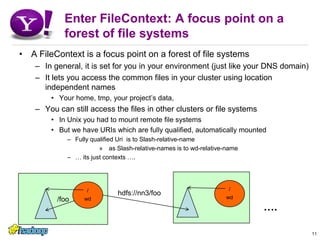 Enter FileContext: A focus point on a forest of file systemsA FileContext is a focus point on a forest of file systemsIn general, it is set for you in your environment (just like your DNS domain)It lets you access the common files in your cluster using location independent namesYour home, tmp, your project’s data,You can still access the files in other clusters or file systemsIn Unix you had to mount remote file systemsBut we have URIs which are fully qualified, automatically mountedFully qualified Uri  is to Slash-relative-name as Slash-relative-names is to wd-relative-name… its just contexts ….11/foo/wd/wdhdfs://nn3/foo….