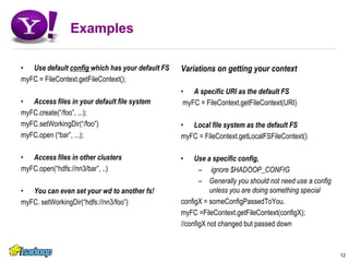ExamplesUse default config which has your default FSmyFC = FileContext.getFileContext();Access files in your default file systemmyFC.create(“/foo”, ...);myFC.setWorkingDir(“/foo”)myFC.open (“bar”, ...); Access files in other clustersmyFC.open(“hdfs://nn3/bar”, ..)You can even set your wd to another fs!myFC. setWorkingDir(“hdfs://nn3/foo”)Variations on getting your contextA specific URI as the default FS myFC = FileContext.getFileContext(URI)Local file system as the default FSmyFC = FileContext.getLocalFSFileContext()Use a specific config, ignore $HADOOP_CONFIGGenerally you should not need use a config unless you are doing something specialconfigX = someConfigPassedToYou.myFC =FileContext.getFileContext(configX);//configX not changed but passed down12