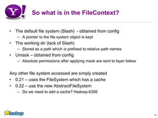 So what is in the FileContext?The default file system (Slash)  - obtained from configA pointer to the file system object is keptThe working dir (lack of Slash) Stored as a path which is prefixed to relative path namesUmask – obtained from configAbsolute permissions after applying mask are sent to layer belowAny other file system accessed are simply created0.21 – uses the FileSystem which has a cache0.22 – use the new AbstractFileSystemDo we need to add a cache? Hadoop-635613