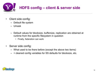 HDFS config – client & server sideClient side config:Default file systemUmaskDefault values for blocksize, buffersize, replication are obtained at runtime from the specific filesystem in questionFinally, federation can workServer side config:What used to be there before (except the above two items)+ cleaned config variables for SS defaults for blocksize, etc.14
