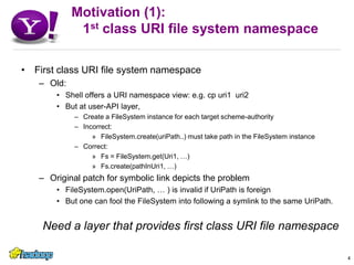 Motivation (1):   1st class URI file system namespaceFirst class URI file system namespaceOld: Shell offers a URI namespace view: e.g. cp uri1  uri2But at user-API layer, Create a FileSystem instance for each target scheme-authorityIncorrect:FileSystem.create(uriPath..) must take path in the FileSystem instanceCorrect:Fs = FileSystem.get(Uri1, …)Fs.create(pathInUri1, …)Original patch for symbolic link depicts the problemFileSystem.open(UriPath, … ) is invalid if UriPath is foreignBut one can fool the FileSystem into following a symlink to the same UriPath.Need a layer that provides first class URI file namespace4