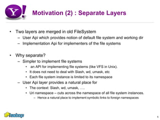 Motivation (2) : Separate LayersTwo layers are merged in old FileSystemUser Api which provides notion of default file system and working dirImplementation Api for implementers of the file systemsWhy separate?Simpler to implement file systems an API for implementing file systems (like VFS in Unix).It does not need to deal with Slash, wd, umask, etcEach file system instance is limited to its namespaceUser Api layer provides a natural place forThe context: Slash, wd, umask, ….Uri namespace – cuts across the namespace of all file system instances.Hence a natural place to implement symbolic links to foreign namespaces5
