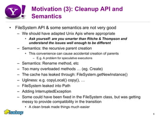 Motivation (3): Cleanup API and SemanticsFileSystem API & some semantics are not very goodWe should have adapted Unix Apis where appropriateAsk yourself: are you smarter than Ritche & Thompson and understand the issues well enough to be differentSemantics: the recursive parent creationThis convenience can cause accidental creation of parentsE.g. A problem for speculative executionsSemantics: Rename method, etcToo many overloaded methods … (eg. Create)The cache has leaked through: FileSystem.getNewInstance()Ugliness: e.g. copyLocal() copy(), …FileSystem leaked into PathAdding InterruptedExceptionSome could have been fixed in the FileSystem class, but was getting messy to provide compatibility in the transitionA clean break made things much easier6