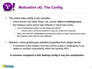 Motivation (4): The ConfigThe client-side config is too complex:Client should only need: Slash, wd, umask; that’s it nothing more.But Hadoop needs server-side defaults in client-side config An unnecessary burden on the client and adminCluster admin cannot be expected to copy the config to the desktopsDoes not work for a federated environment where a client connects to many file systems each with its own defaultsSolution: client grabs/uses needed properties from target serverA transition to this solution from the current config is challenging if one needs to maintain compatibility within the existing APIsA common complaint is that Hadoop config is way too complicated7