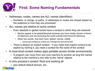 First: Some Naming FundamentalsAddresses, routes, names are ALL names (identifiers)Numbers, or strings, or paths, or addresses or routes are chosen based on the audience or how they are processedALL names are relative to some contextEven absolute or global names have a context in which they are resolvedNames appear to be global/absolute because you have simply chosen a frame-of-reference and are excluding the world outside that frame-of-reference. When two worlds, that each have “global” names, collidenames get ambiguous unless you manage the closure/contextThere is always an implicit context – if you make that implicit context to be explicit by naming it, you need a context for the name of the contextA more local context makes apps portable across similar environmentsA program can move from one Unix machine to another as long the names relative to the machine’s root refer to the “same” objectsA Unix process’s context: Root and working dirplus default default domain, etc.9