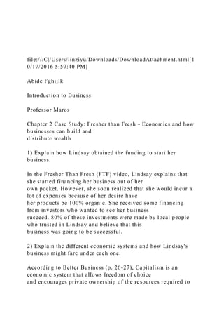 file:///C|/Users/linziyu/Downloads/DownloadAttachment.html[1
0/17/2016 5:59:40 PM]
Abide Fghijlk
Introduction to Business
Professor Maros
Chapter 2 Case Study: Fresher than Fresh - Economics and how
businesses can build and
distribute wealth
1) Explain how Lindsay obtained the funding to start her
business.
In the Fresher Than Fresh (FTF) video, Lindsay explains that
she started financing her business out of her
own pocket. However, she soon realized that she would incur a
lot of expenses because of her desire have
her products be 100% organic. She received some financing
from investors who wanted to see her business
succeed. 80% of these investments were made by local people
who trusted in Lindsay and believe that this
business was going to be successful.
2) Explain the different economic systems and how Lindsay's
business might fare under each one.
According to Better Business (p. 26-27), Capitalism is an
economic system that allows freedom of choice
and encourages private ownership of the resources required to
 