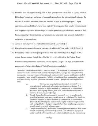 43) Plaintiffs have lost approximately 25% of their gross revenue since 2009 as a direct result of
Defendants’ conspiracy and abuse of monopoly control over the internet search industry. In
the case of Plaintiff Baldino’s alone, this amounts to over $1 million per year. Larger
operations, such as Baldino’s, have been typically less impacted than smaller operations and
sole proprietor/operators because large locksmith operations typically have a portion of their
business dealing with institutional, government, and large corporate accounts that are less
vulnerable to internet fraud.
44) Abuse of market power is a Federal Crime under 15 U.S. Code § 2.
45) Conspiracy in restraint of trade or commerce is a Federal Crime under 15 U.S. Code § 1.
46) Google Inc.’s abuse of monopoly power has been well established in an August 8, 2012
report, Subject matter: Google Inc., File No. 111—163, ofﬁcials at the Federal Trade
Commission recommended an antitrust lawsuit against Google. On page 116 of their 160
page report, ofﬁcials at the Federal Trade Commission concluded :
“Google’s conduct has resulted — and will result — in real harm to consumers and to
innovation in the online search and advertising markets. Google has strengthened its
monopolies over search advertising through anticompetitive means, and has forestalled
competitors’and would-be competitors’ability to challenge those monopolies, and this
well have lasting negative effects on consumer welfare. Speciﬁcally, the Staff believes
that:
1. Google has unlawfully maintained its monopoly over
general search and search advertising, in violation of Section 2, or
otherwise engaged in unfair methods of competition, in violation of
Section 5, by scraping content from rival vertical websites in order to
improve its own product offerings.
2. Google has unlawful maintained its monopoly over general search,
search advertising, and search syndication, in violation of Section 2, or
otherwise engaged in unfair methods of competition, in violation of
Section 5, by entering into exclusive and highly restrictive agreements
with web publishers that prevent publishers from displaying competing
search results or search advertisements.
3. Google has unlawfully maintained its monopoly over general search and
search advertising, in violation of Section 2, or otherwise engaged in
unfair methods of competition, in violation of Section 5, by maintaining
 of 10 39
Case 1:16-cv-02360-KBJ Document 11-1 Filed 01/13/17 Page 10 of 39
 