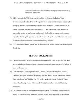 contractual restrictions that inhibit the cross-platform management of
advertising campaigns.
47) A 2015 article in the Wall Street Journal explains “Ofﬁcials at the Federal Trade
Commission concluded in 2012 that Google Inc. used anticompetitive tactics and abused its
monopoly power in ways that harmed Internet users and rivals, a far harsher analysis of
Google’s business than was previously known… …The 160-page critique, which was
supposed to remain private but was inadvertently disclosed in an open-records request,
concluded that Google’s ‘conduct has resulted—and will result—in real harm to consumers
and to innovation in the online search and advertising markets.’”
48) FTC commissioners went against staff recommendations and declined to take action against
Google Inc.
II. SCAM LOCKSMITHS
49) Consumers generally prefer dealing with nearby locksmiths. This is especially true when
seeking a locksmith for an emergency situation, such as where a consumer is locked out of
his or her home or car.
50) Locksmithing is a licensed profession in: Alabama, California, Connecticut, Illinois,
Louisiana, Maryland, Nebraska, New Jersey, Nevada, North Carolina, Oklahoma, Oregon,
Tennessee, Texas, and Virginia. The City of New York, NY, Nassau County, NY, and
Miami-Dade County, FL and Hillsborough County, FL also have locksmith licensing
ordinances.
51) The identities, addresses, and phone numbers of licensed locksmiths in jurisdictions that
require locksmith licensing is a matter of public record, freely accessible to Defendants.
 of 11 39
Case 1:16-cv-02360-KBJ Document 11-1 Filed 01/13/17 Page 11 of 39
 