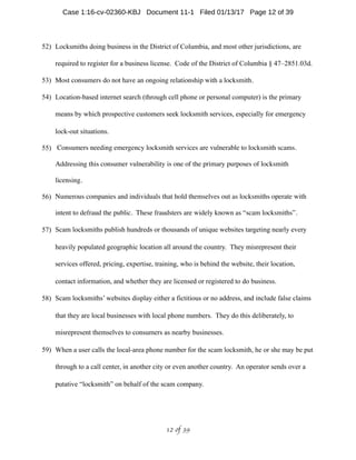 52) Locksmiths doing business in the District of Columbia, and most other jurisdictions, are
required to register for a business license. Code of the District of Columbia § 47–2851.03d.
53) Most consumers do not have an ongoing relationship with a locksmith.
54) Location-based internet search (through cell phone or personal computer) is the primary
means by which prospective customers seek locksmith services, especially for emergency
lock-out situations.
55) Consumers needing emergency locksmith services are vulnerable to locksmith scams.
Addressing this consumer vulnerability is one of the primary purposes of locksmith
licensing.
56) Numerous companies and individuals that hold themselves out as locksmiths operate with
intent to defraud the public. These fraudsters are widely known as “scam locksmiths”.
57) Scam locksmiths publish hundreds or thousands of unique websites targeting nearly every
heavily populated geographic location all around the country. They misrepresent their
services offered, pricing, expertise, training, who is behind the website, their location,
contact information, and whether they are licensed or registered to do business.
58) Scam locksmiths’ websites display either a fictitious or no address, and include false claims
that they are local businesses with local phone numbers. They do this deliberately, to
misrepresent themselves to consumers as nearby businesses.
59) When a user calls the local-area phone number for the scam locksmith, he or she may be put
through to a call center, in another city or even another country. An operator sends over a
putative “locksmith” on behalf of the scam company.
 of 12 39
Case 1:16-cv-02360-KBJ Document 11-1 Filed 01/13/17 Page 12 of 39
 