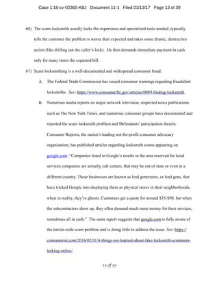 60) The scam-locksmith usually lacks the experience and specialized tools needed, typically
tells the customer the problem is worse than expected and takes some drastic, destructive
action (like drilling out the caller’s lock). He then demands immediate payment in cash
only for many times the expected bill.
61) Scam locksmithing is a well-documented and widespread consumer fraud:
A. The Federal Trade Commission has issued consumer warnings regarding fraudulent
locksmiths. See: https://www.consumer.ftc.gov/articles/0089-finding-locksmith.
B. Numerous media reports on major network television, respected news publications
such as The New York Times, and numerous consumer groups have documented and
reported the scam locksmith problem and Defendants’ participation therein.
Consumer Reports, the nation’s leading not-for-profit consumer advocacy
organization, has published articles regarding locksmith scams appearing on
google.com: “Companies listed in Google’s results in the area reserved for local
services companies are actually call centers, that may be out of state or even in a
different country. These businesses are known as lead generators, or lead gens, that
have tricked Google into displaying them as physical stores in their neighborhoods,
when in reality, they’re ghosts. Customers get a quote for around $35-$90, but when
the subcontractors show up, they often demand much more money for their services,
sometimes all in cash.” The same report suggests that google.com is fully aware of
the nation-wide scam problem and is doing little to address the issue. See: https://
consumerist.com/2016/02/01/4-things-we-learned-about-fake-locksmith-scammers-
lurking-online/
 of 13 39
Case 1:16-cv-02360-KBJ Document 11-1 Filed 01/13/17 Page 13 of 39
 