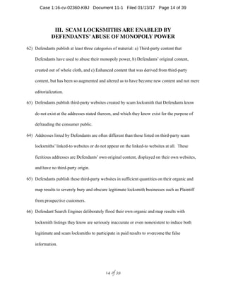 III. SCAM LOCKSMITHS ARE ENABLED BY
DEFENDANTS’ABUSE OF MONOPOLY POWER
62) Defendants publish at least three categories of material: a) Third-party content that
Defendants have used to abuse their monopoly power, b) Defendants’ original content,
created out of whole cloth, and c) Enhanced content that was derived from third-party
content, but has been so augmented and altered as to have become new content and not mere
editorialization.
63) Defendants publish third-party websites created by scam locksmith that Defendants know
do not exist at the addresses stated thereon, and which they know exist for the purpose of
defrauding the consumer public.
64) Addresses listed by Defendants are often different than those listed on third-party scam
locksmiths’ linked-to websites or do not appear on the linked-to websites at all. These
fictitious addresses are Defendants’ own original content, displayed on their own websites,
and have no third-party origin.
65) Defendants publish these third-party websites in sufficient quantities on their organic and
map results to severely bury and obscure legitimate locksmith businesses such as Plaintiff
from prospective customers.
66) Defendant Search Engines deliberately flood their own organic and map results with
locksmith listings they know are seriously inaccurate or even nonexistent to induce both
legitimate and scam locksmiths to participate in paid results to overcome the false
information.
 of 14 39
Case 1:16-cv-02360-KBJ Document 11-1 Filed 01/13/17 Page 14 of 39
 