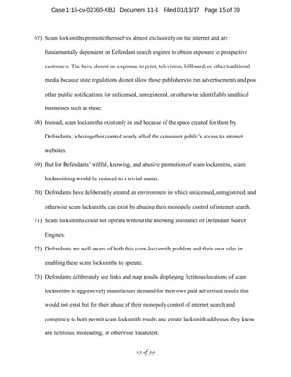67) Scam locksmiths promote themselves almost exclusively on the internet and are
fundamentally dependent on Defendant search engines to obtain exposure to prospective
customers. The have almost no exposure to print, television, billboard, or other traditional
media because state regulations do not allow those publishers to run advertisements and post
other public notifications for unlicensed, unregistered, or otherwise identifiably unethical
businesses such as these.
68) Instead, scam locksmiths exist only in and because of the space created for them by
Defendants, who together control nearly all of the consumer public’s access to internet
websites.
69) But for Defendants’ willful, knowing, and abusive promotion of scam locksmiths, scam
locksmithing would be reduced to a trivial matter.
70) Defendants have deliberately created an environment in which unlicensed, unregistered, and
otherwise scam locksmiths can exist by abusing their monopoly control of internet search.
71) Scam locksmiths could not operate without the knowing assistance of Defendant Search
Engines.
72) Defendants are well aware of both this scam-locksmith problem and their own roles in
enabling these scam locksmiths to operate.
73) Defendants deliberately use links and map results displaying fictitious locations of scam
locksmiths to aggressively manufacture demand for their own paid advertised results that
would not exist but for their abuse of their monopoly control of internet search and
conspiracy to both permit scam locksmith results and create locksmith addresses they know
are fictitious, misleading, or otherwise fraudulent.
 of 15 39
Case 1:16-cv-02360-KBJ Document 11-1 Filed 01/13/17 Page 15 of 39
 