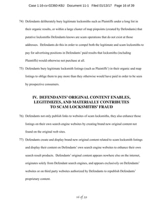 74) Defendants deliberately bury legitimate locksmiths such as Plaintiffs under a long list in
their organic results, or within a large cluster of map pinpoints (created by Defendants) that
putative locksmiths Defendants knows are scam operations that do not exist at those
addresses. Defendants do this in order to compel both the legitimate and scam locksmiths to
pay for advertising positions in Defendants’ paid results that locksmiths (including
Plaintiffs) would otherwise not purchase at all.
75) Defendants bury legitimate locksmith listings (such as Plaintiffs’) in their organic and map
listings to oblige them to pay more than they otherwise would have paid in order to be seen
by prospective consumers.
IV. DEFENDANTS’ ORIGINAL CONTENT ENABLES,
LEGITIMIZES, AND MATERIALLY CONTRIBUTES
TO SCAM LOCKSMITHS’ FRAUD
76) Defendants not only publish links to websites of scam locksmiths, they also enhance those
listings on their own search engine websites by creating brand new original content not
found on the original web sites.
77) Defendants create and display brand new original content related to scam locksmith listings
and display their content on Defendants’ own search engine websites to enhance their own
search result products. Defendants’ original content appears nowhere else on the internet,
originates solely from Defendant search engines, and appears exclusively on Defendants’
websites or on third party websites authorized by Defendants to republish Defendants’
proprietary content.
 of 16 39
Case 1:16-cv-02360-KBJ Document 11-1 Filed 01/13/17 Page 16 of 39
 