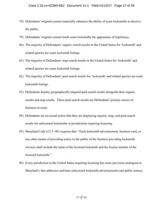78) Defendants’ original content materially enhances the ability of scam locksmiths to deceive
the public.
79) Defendants’ original content lends scam locksmiths the appearance of legitimacy.
80) The majority of Defendants’ organic search results in the United States for ‘locksmith’ and
related queries are scam locksmith listings.
81) The majority of Defendants’ map search results in the United States for ‘locksmith’ and
related queries are scam locksmith listings.
82) The majority of Defendants’ paid search results for ‘locksmith’ and related queries are scam
locksmith listings.
83) Defendants display geographically targeted paid search results alongside their organic
results and map results. These paid search results are Defendants’ primary source of
business revenue.
84) Defendants are on actual notice that they are displaying organic, map, and paid search
results for unlicensed locksmiths in jurisdictions requiring licensing.
85) Maryland Code §12.5–401 requires that: “Each locksmith advertisement, business card, or
any other means of providing notice to the public of the business providing locksmith
services shall include the name of the licensed locksmith and the license number of the
licensed locksmith.”
86) Every jurisdiction in the United States requiring licensing has some provision analogous to
Maryland’s that addresses and bans unlicensed locksmith advertisements and public notices.
 of 17 39
Case 1:16-cv-02360-KBJ Document 11-1 Filed 01/13/17 Page 17 of 39
 