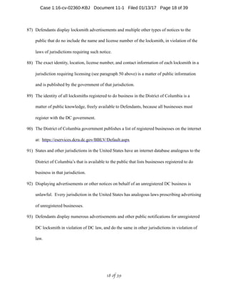 87) Defendants display locksmith advertisements and multiple other types of notices to the
public that do no include the name and license number of the locksmith, in violation of the
laws of jurisdictions requiring such notice.
88) The exact identity, location, license number, and contact information of each locksmith in a
jurisdiction requiring licensing (see paragraph 50 above) is a matter of public information
and is published by the government of that jurisdiction.
89) The identity of all locksmiths registered to do business in the District of Columbia is a
matter of public knowledge, freely available to Defendants, because all businesses must
register with the DC government.
90) The District of Columbia government publishes a list of registered businesses on the internet
at: https://eservices.dcra.dc.gov/BBLV/Default.aspx
91) States and other jurisdictions in the United States have an internet database analogous to the
District of Columbia’s that is available to the public that lists businesses registered to do
business in that jurisdiction.
92) Displaying advertisements or other notices on behalf of an unregistered DC business is
unlawful. Every jurisdiction in the United States has analogous laws proscribing advertising
of unregistered businesses.
93) Defendants display numerous advertisements and other public notifications for unregistered
DC locksmith in violation of DC law, and do the same in other jurisdictions in violation of
law.
 of 18 39
Case 1:16-cv-02360-KBJ Document 11-1 Filed 01/13/17 Page 18 of 39
 