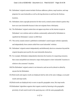 94) Defendants’ original content includes fictitious addresses, photos, map locations, and map
pinpoints for scam locksmiths as well as driving directions to and from the fictitious
locations.
95) Defendants claim copyright protection for their newly created content related to parties they
know are scam locksmiths because it does not originate from a third-party.
96) The Defendants’ original content does not appear anywhere on the internet except on
Defendants’ own websites and on websites contractually authorized by Defendants to
republish the Defendants’ content via RSS feed.
97) This newly created content is published on defendant’s search-engine websites separately
and independently from content culled from scam locksmiths’ websites.
98) Defendants’ original content independently and deliberately deceives consumers beyond the
original deception purveyed by the scam locksmiths themselves.
99) For example, Defendants independently determine the location of a requesting consumer,
then create and publish non-interactive maps which purport to show locksmiths’ locations in
relation to the consumer’s location.
100)The Defendants’ original content is not interactive and can not be altered or edited by
anyone but the Defendants.
101)Paid results and organic results are displayed side-by-side on the same webpage, as are paid
results and map results.
102)Paid results are displayed only to users in specific geographic areas, like map results.
103)Defendants’ algorithms organize their organic results by factoring in the geographic
proximity of each search result to the quarrying user, with the same geographically
 of 19 39
Case 1:16-cv-02360-KBJ Document 11-1 Filed 01/13/17 Page 19 of 39
 