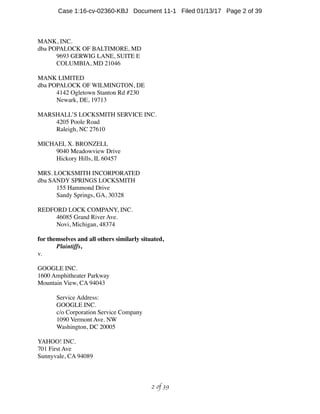 MANK, INC.
dba POPALOCK OF BALTIMORE, MD
9693 GERWIG LANE, SUITE E
COLUMBIA, MD 21046
MANK LIMITED
dba POPALOCK OF WILMINGTON, DE
4142 Ogletown Stanton Rd #230
Newark, DE, 19713
MARSHALL’S LOCKSMITH SERVICE INC.
4205 Poole Road
Raleigh, NC 27610
MICHAEL X. BRONZELL
9040 Meadowview Drive
Hickory Hills, IL 60457
MRS. LOCKSMITH INCORPORATED
dba SANDY SPRINGS LOCKSMITH
155 Hammond Drive
Sandy Springs, GA, 30328
REDFORD LOCK COMPANY, INC.
46085 Grand River Ave.
Novi, Michigan, 48374
for themselves and all others similarly situated,
Plaintiffs,
v.
GOOGLE INC.
1600 Amphitheater Parkway
Mountain View, CA 94043
Service Address:
GOOGLE INC.
c/o Corporation Service Company
1090 Vermont Ave. NW
Washington, DC 20005
YAHOO! INC.
701 First Ave
Sunnyvale, CA 94089
 of 2 39
Case 1:16-cv-02360-KBJ Document 11-1 Filed 01/13/17 Page 2 of 39
 