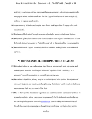 restrictive result as an outright map search because consumers only shown organic results
one page at a time, and there only see the first (approximately) ten of what are typically
millions of organic search results.
104)Approximately 90% of search engine users do not look beyond the first page of organic
search results.
105)Each page of Defendants’ organic search results display about ten individual listings.
106)Defendants’ publication on their own websites of their own original content related to scam
locksmith listings has destroyed Plaintiff’s good will in the minds of the consumer public.
107)Defendant Search Engines unlawfully facilitate, enhance, and legitimize scam locksmith
services.
V. DEFENDANTS’ALGORITHMS: TOOLS OF ABUSE
108)Defendants’ claim to use mathematical algorithms to automatically sort, categorize, and
ordinally rank websites according to Defendants’ opinion of their “relevancy” to a
consumer’s specific search term in a specific geographic area.
109)Defendants’ algorithms primary purpose is to directly maximize profits. The algorithms’
secondary purposes are to gain users by optimizing Defendants’ search results so that more
customers use their services more of the time.
110)One of the ways that Defendants’ algorithms are used to maximize Defendants’ profits is by
rewarding websites whose owners post generate profit for Defendants in unrelated areas,
such as by posting popular videos in youtube.com (controlled by another subsidiary of
Google Inc.’s parent company) even though there is no logical correlation between the
 of 20 39
Case 1:16-cv-02360-KBJ Document 11-1 Filed 01/13/17 Page 20 of 39
 