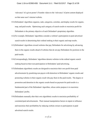 ‘relevance’ of a given poster’s Youtube videos to the ‘relevance’ of print content displayed
on that same user’s internet website.
111) Defendants’ algorithms organize, rank, categorize, correlate, and display results for organic,
map, and paid results. Optimizing each category of search results to maximize profit for
Defendants is the primary objective of each Defendant’s proprietary algorithm.
112)For example, Defendants’ algorithms consider a website’s participation in paid advertised
search results in determining their ordinal ranking in their organic and map results.
113)Defendants’ algorithms reward websites that pay Defendants for advertising by advancing
them in the organic results ahead of websites that do not pay Defendants for positions in the
paid results.
114)Correspondingly, Defendants’ algorithms demote websites in the ordinal organic search
ranking based on their non-participation in Defendants’ paid advertising.
115)Defendants algorithmic results are designed to maximize their own profit from paid
advertisements by penalizing non-payers with demotion in Defendants’ organic results and
promoting websites in their organic result who pay them in the paid results. The degree or
promotion and demotion in the organic results based on payment for paid results is a
fundamental part of the Defendants’ algorithm, whose entire purpose is to maximize
Defendants’ profits.
116)Defendants manually alter their own algorithmic results to maximize profitability of
correlated paid advertisements. Their manual manipulation factors in inputs to influence
and maximize their profitability by inducing website owners to participation in paid
advertised search results.
 of 21 39
Case 1:16-cv-02360-KBJ Document 11-1 Filed 01/13/17 Page 21 of 39
 