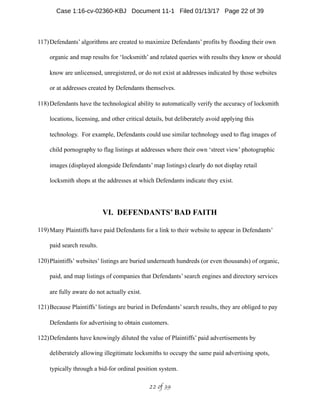 117)Defendants’ algorithms are created to maximize Defendants’ profits by flooding their own
organic and map results for ‘locksmith’ and related queries with results they know or should
know are unlicensed, unregistered, or do not exist at addresses indicated by those websites
or at addresses created by Defendants themselves.
118)Defendants have the technological ability to automatically verify the accuracy of locksmith
locations, licensing, and other critical details, but deliberately avoid applying this
technology. For example, Defendants could use similar technology used to flag images of
child pornography to flag listings at addresses where their own ‘street view’ photographic
images (displayed alongside Defendants’ map listings) clearly do not display retail
locksmith shops at the addresses at which Defendants indicate they exist.
VI. DEFENDANTS’ BAD FAITH
119)Many Plaintiffs have paid Defendants for a link to their website to appear in Defendants’
paid search results.
120)Plaintiffs’ websites’ listings are buried underneath hundreds (or even thousands) of organic,
paid, and map listings of companies that Defendants’ search engines and directory services
are fully aware do not actually exist.
121)Because Plaintiffs’ listings are buried in Defendants’ search results, they are obliged to pay
Defendants for advertising to obtain customers.
122)Defendants have knowingly diluted the value of Plaintiffs’ paid advertisements by
deliberately allowing illegitimate locksmiths to occupy the same paid advertising spots,
typically through a bid-for ordinal position system.
 of 22 39
Case 1:16-cv-02360-KBJ Document 11-1 Filed 01/13/17 Page 22 of 39
 