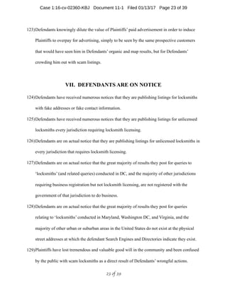 123)Defendants knowingly dilute the value of Plaintiffs’ paid advertisement in order to induce
Plaintiffs to overpay for advertising, simply to be seen by the same prospective customers
that would have seen him in Defendants’ organic and map results, but for Defendants’
crowding him out with scam listings.
VII. DEFENDANTS ARE ON NOTICE
124)Defendants have received numerous notices that they are publishing listings for locksmiths
with fake addresses or fake contact information.
125)Defendants have received numerous notices that they are publishing listings for unlicensed
locksmiths every jurisdiction requiring locksmith licensing.
126)Defendants are on actual notice that they are publishing listings for unlicensed locksmiths in
every jurisdiction that requires locksmith licensing.
127)Defendants are on actual notice that the great majority of results they post for queries to
‘locksmiths’ (and related queries) conducted in DC, and the majority of other jurisdictions
requiring business registration but not locksmith licensing, are not registered with the
government of that jurisdiction to do business.
128)Defendants are on actual notice that the great majority of results they post for queries
relating to ‘locksmiths’ conducted in Maryland, Washington DC, and Virginia, and the
majority of other urban or suburban areas in the United States do not exist at the physical
street addresses at which the defendant Search Engines and Directories indicate they exist.
129)Plaintiffs have lost tremendous and valuable good will in the community and been confused
by the public with scam locksmiths as a direct result of Defendants’ wrongful actions.
 of 23 39
Case 1:16-cv-02360-KBJ Document 11-1 Filed 01/13/17 Page 23 of 39
 