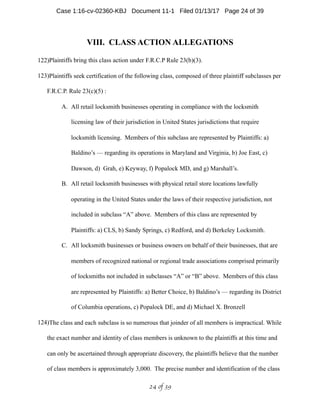 VIII. CLASS ACTION ALLEGATIONS
122)Plaintiffs bring this class action under F.R.C.P Rule 23(b)(3).
123)Plaintiffs seek certification of the following class, composed of three plaintiff subclasses per
F.R.C.P. Rule 23(c)(5) :
A. All retail locksmith businesses operating in compliance with the locksmith
licensing law of their jurisdiction in United States jurisdictions that require
locksmith licensing. Members of this subclass are represented by Plaintiffs: a)
Baldino’s — regarding its operations in Maryland and Virginia, b) Joe East, c)
Dawson, d) Grah, e) Keyway, f) Popalock MD, and g) Marshall’s.
B. All retail locksmith businesses with physical retail store locations lawfully
operating in the United States under the laws of their respective jurisdiction, not
included in subclass “A” above. Members of this class are represented by
Plaintiffs: a) CLS, b) Sandy Springs, c) Redford, and d) Berkeley Locksmith.
C. All locksmith businesses or business owners on behalf of their businesses, that are
members of recognized national or regional trade associations comprised primarily
of locksmiths not included in subclasses “A” or “B” above. Members of this class
are represented by Plaintiffs: a) Better Choice, b) Baldino’s — regarding its District
of Columbia operations, c) Popalock DE, and d) Michael X. Bronzell
124)The class and each subclass is so numerous that joinder of all members is impractical. While
the exact number and identity of class members is unknown to the plaintiffs at this time and
can only be ascertained through appropriate discovery, the plaintiffs believe that the number
of class members is approximately 3,000. The precise number and identification of the class
 of 24 39
Case 1:16-cv-02360-KBJ Document 11-1 Filed 01/13/17 Page 24 of 39
 