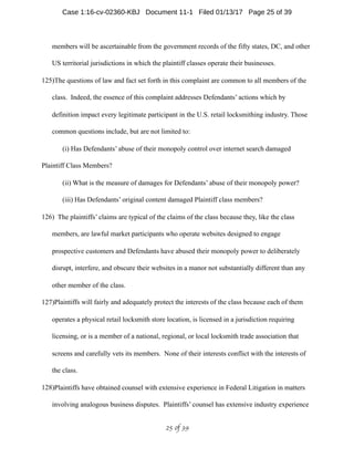 members will be ascertainable from the government records of the fifty states, DC, and other
US territorial jurisdictions in which the plaintiff classes operate their businesses.
125)The questions of law and fact set forth in this complaint are common to all members of the
class. Indeed, the essence of this complaint addresses Defendants’ actions which by
definition impact every legitimate participant in the U.S. retail locksmithing industry. Those
common questions include, but are not limited to:
(i) Has Defendants’ abuse of their monopoly control over internet search damaged
Plaintiff Class Members?
(ii) What is the measure of damages for Defendants’ abuse of their monopoly power?
(iii) Has Defendants’ original content damaged Plaintiff class members?
126) The plaintiffs’ claims are typical of the claims of the class because they, like the class
members, are lawful market participants who operate websites designed to engage
prospective customers and Defendants have abused their monopoly power to deliberately
disrupt, interfere, and obscure their websites in a manor not substantially different than any
other member of the class.
127)Plaintiffs will fairly and adequately protect the interests of the class because each of them
operates a physical retail locksmith store location, is licensed in a jurisdiction requiring
licensing, or is a member of a national, regional, or local locksmith trade association that
screens and carefully vets its members. None of their interests conflict with the interests of
the class.
128)Plaintiffs have obtained counsel with extensive experience in Federal Litigation in matters
involving analogous business disputes. Plaintiffs’ counsel has extensive industry experience
 of 25 39
Case 1:16-cv-02360-KBJ Document 11-1 Filed 01/13/17 Page 25 of 39
 