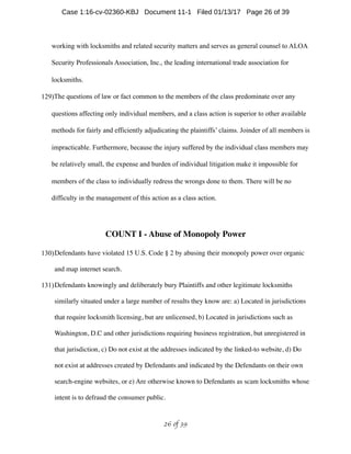 working with locksmiths and related security matters and serves as general counsel to ALOA
Security Professionals Association, Inc., the leading international trade association for
locksmiths.
129)The questions of law or fact common to the members of the class predominate over any
questions affecting only individual members, and a class action is superior to other available
methods for fairly and efficiently adjudicating the plaintiffs’ claims. Joinder of all members is
impracticable. Furthermore, because the injury suffered by the individual class members may
be relatively small, the expense and burden of individual litigation make it impossible for
members of the class to individually redress the wrongs done to them. There will be no
difficulty in the management of this action as a class action.
COUNT I - Abuse of Monopoly Power
130)Defendants have violated 15 U.S. Code § 2 by abusing their monopoly power over organic
and map internet search.
131)Defendants knowingly and deliberately bury Plaintiffs and other legitimate locksmiths
similarly situated under a large number of results they know are: a) Located in jurisdictions
that require locksmith licensing, but are unlicensed, b) Located in jurisdictions such as
Washington, D.C and other jurisdictions requiring business registration, but unregistered in
that jurisdiction, c) Do not exist at the addresses indicated by the linked-to website, d) Do
not exist at addresses created by Defendants and indicated by the Defendants on their own
search-engine websites, or e) Are otherwise known to Defendants as scam locksmiths whose
intent is to defraud the consumer public.
 of 26 39
Case 1:16-cv-02360-KBJ Document 11-1 Filed 01/13/17 Page 26 of 39
 