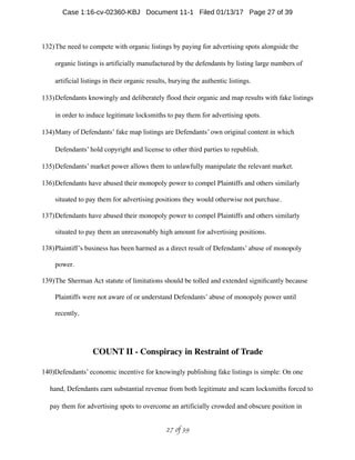 132)The need to compete with organic listings by paying for advertising spots alongside the
organic listings is artificially manufactured by the defendants by listing large numbers of
artificial listings in their organic results, burying the authentic listings.
133)Defendants knowingly and deliberately flood their organic and map results with fake listings
in order to induce legitimate locksmiths to pay them for advertising spots.
134)Many of Defendants’ fake map listings are Defendants’ own original content in which
Defendants’ hold copyright and license to other third parties to republish.
135)Defendants’ market power allows them to unlawfully manipulate the relevant market.
136)Defendants have abused their monopoly power to compel Plaintiffs and others similarly
situated to pay them for advertising positions they would otherwise not purchase.
137)Defendants have abused their monopoly power to compel Plaintiffs and others similarly
situated to pay them an unreasonably high amount for advertising positions.
138)Plaintiff’s business has been harmed as a direct result of Defendants’ abuse of monopoly
power.
139)The Sherman Act statute of limitations should be tolled and extended signiﬁcantly because
Plaintiffs were not aware of or understand Defendants’ abuse of monopoly power until
recently.
COUNT II - Conspiracy in Restraint of Trade
140)Defendants’ economic incentive for knowingly publishing fake listings is simple: On one
hand, Defendants earn substantial revenue from both legitimate and scam locksmiths forced to
pay them for advertising spots to overcome an artificially crowded and obscure position in
 of 27 39
Case 1:16-cv-02360-KBJ Document 11-1 Filed 01/13/17 Page 27 of 39
 