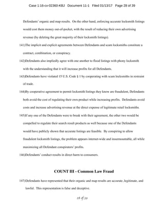 Defendants’ organic and map results. On the other hand, enforcing accurate locksmith listings
would cost them money out-of-pocket, with the result of reducing their own advertising
revenue (by deleting the great majority of their locksmith listings).
141)The implicit and explicit agreements between Defendants and scam locksmiths constitute a
contract, combination, or conspiracy.
142)Defendants also impliedly agree with one another to flood listings with phony locksmith
with the understanding that it will increase profits for all Defendants.
143)Defendants have violated 15 U.S. Code § 1 by cooperating with scam locksmiths in restraint
of trade.
144)By cooperative agreement to permit locksmith listings they know are fraudulent, Defendants
both avoid the cost of regulating their own product while increasing profits. Defendants avoid
costs and increase advertising revenue at the direct expense of legitimate retail locksmiths.
145)If any one of the Defendants were to break with their agreement, the other two would be
compelled to regulate their search result products as well because one of the Defendants
would have publicly shown that accurate listings are feasible. By conspiring to allow
fraudulent locksmith listings, the problem appears internet-wide and insurmountable, all while
maximizing all Defendant conspirators’ profits.
146)Defendants’ conduct results in direct harm to consumers.
COUNT III - Common Law Fraud
147)Defendants have represented that their organic and map results are accurate, legitimate, and
lawful. This representation is false and deceptive.
 of 28 39
Case 1:16-cv-02360-KBJ Document 11-1 Filed 01/13/17 Page 28 of 39
 