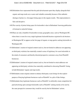 148)Defendants have represented that the paid advertisement spots they display alongside their
organic and map results are a scarce and valuable commodity because of the authentic
shortage of prime (i.e. ﬁrst page) listing space in the organic results. This representation is
false and deceptive.
149)The scarcity of prime listing space for locksmiths is due to Defendants’ knowing publication
of ﬁctional or unlawful listings.
150)There are only a handful of locksmiths in many geographic areas, such as Washington DC,
where there is room for every single legitimate locksmith business registered to do business
in Washington DC to appear on the ﬁrst page of organic or map queries seeking locksmiths in
Washington DC.
151)Defendants’ creation of original content (such as, but not limited to addresses not appearing
on third-party websites) has materially created a sense of legitimacy for scam locksmiths in
the minds of consumers and thereby directed prospective customers away from Plaintiffs’
businesses.
152)Defendants’ creation of original content (such as, but not limited to street addresses not
appearing on third-party websites) has materially contributed to obscuring Plaintiffs’ listing
in both Defendants’ organic and map results.
153)Defendants create original content to enhance third-party scam listings for the explicit
purpose of burying legitimate businesses such as Plaintiffs’ in a pile of fake listings.
154)Defendants bury legitimate businesses such as Plaintiffs’ to artiﬁcially create competition for
paid advertising spots amongst locksmiths such as Plaintiffs’ seeking merely to be seen by
the same prospective customers they would be seen by but for Defendants’ actions.
 of 29 39
Case 1:16-cv-02360-KBJ Document 11-1 Filed 01/13/17 Page 29 of 39
 