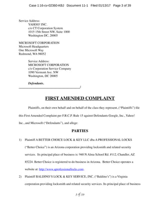 Service Address:
YAHOO! INC.
c/o CT Corporation System
1015 15th Street NW, Suite 1000
Washington DC, 20005
MICROSOFT CORPORATION
Microsoft Headquarters
One Microsoft Way
Redmond, WA 98052
Service Address:
MICROSOFT CORPORATION
c/o Corporation Service Company
1090 Vermont Ave. NW
Washington, DC 20005
Defendants.
_______________________________________/
FIRST AMENDED COMPLAINT
Plaintiffs, on their own behalf and on behalf of the class they represent, (“Plaintiffs”) ﬁle
this First Amended Complaint per F.R.C.P. Rule 15 against Defendants Google, Inc., Yahoo!
Inc., and Microsoft (“Defendants”), and allege:
PARTIES
1) Plaintiff A BETTER CHOICE LOCK  KEY LLC dba A PROFESSIONAL LOCKS
(“Better Choice”) is an Arizona corporation providing locksmith and related security
services. Its principal place of business is: 940 N Alma School Rd. #112, Chandler, AZ
85224. Better Choice is registered to do business in Arizona. Better Choice operates a
website at: http://www.aprofessionallocks.com.
2) Plaintiff BALDINO’S LOCK  KEY SERVICE, INC. (“Baldino’s”) is a Virginia
corporation providing locksmith and related security services. Its principal place of business
 of 3 39
Case 1:16-cv-02360-KBJ Document 11-1 Filed 01/13/17 Page 3 of 39
 