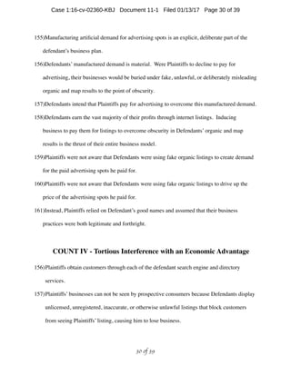 155)Manufacturing artiﬁcial demand for advertising spots is an explicit, deliberate part of the
defendant’s business plan.
156)Defendants’ manufactured demand is material. Were Plaintiffs to decline to pay for
advertising, their businesses would be buried under fake, unlawful, or deliberately misleading
organic and map results to the point of obscurity.
157)Defendants intend that Plaintiffs pay for advertising to overcome this manufactured demand.
158)Defendants earn the vast majority of their proﬁts through internet listings. Inducing
business to pay them for listings to overcome obscurity in Defendants’ organic and map
results is the thrust of their entire business model.
159)Plaintiffs were not aware that Defendants were using fake organic listings to create demand
for the paid advertising spots he paid for.
160)Plaintiffs were not aware that Defendants were using fake organic listings to drive up the
price of the advertising spots he paid for.
161)Instead, Plaintiffs relied on Defendant’s good names and assumed that their business
practices were both legitimate and forthright.
COUNT IV - Tortious Interference with an Economic Advantage
156)Plaintiffs obtain customers through each of the defendant search engine and directory
services.
157)Plaintiffs’ businesses can not be seen by prospective consumers because Defendants display
unlicensed, unregistered, inaccurate, or otherwise unlawful listings that block customers
from seeing Plaintiffs’ listing, causing him to lose business.
 of 30 39
Case 1:16-cv-02360-KBJ Document 11-1 Filed 01/13/17 Page 30 of 39
 