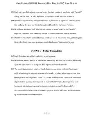 158)Each and every Defendant is on actual notice that their conduct is interfering with Plaintiffs’
ability, and the ability of other legitimate locksmiths, to reach potential customers.
159)Plaintiffs have reasonably anticipated business expectancies of signiﬁcant economic value
that are being thwarted and directed away from Plaintiffs by Defendants’ actions.
160)Defendants’ actions are both inducing and causing an actual breach in the Plaintiffs’
expectant customers from contacting him for locksmith and related security business.
161)Plaintiffs have suffered a loss in business volume, a loss in business revenue, and damage to
his good will and trade name as a direct result of defendants’ tortious interference.
COUNT V - Unfair Competition
162)Each Defendant is a publicly traded, for-proﬁt business.
163)Defendants’ primary sources of revenue are obtained by receiving payments for advertising
spots that appear above or along side their organic or map search results.
164)The instant circumstances smack of fraud, deception, and unfair methods of defendants
artiﬁcially diluting their organic search results in order to collect advertising revenue from
both legitimate and illegitimate “scam” locksmiths that Defendants know are a) unlicensed
in jurisdictions requiring licensing such as Maryland and Virginia, b) unregistered to do
business in jurisdictions requiring business registration, such as Washington DC, c)
misrepresent basic information such as their physical address, and d) are well-documented
by the media as fraudulent businesses.
 of 31 39
Case 1:16-cv-02360-KBJ Document 11-1 Filed 01/13/17 Page 31 of 39
 
