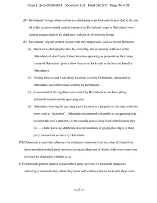 (D) Defendants’ listings where no link to a third-party scam locksmith is provided at all, and
all of the location-related content displayed on Defendants’ maps is Defendants’ own
content because there is no third party website involved in the listing.
(E) Defendants’ original content include with their map results, such as but not limited to:
(a) Street-view photographs taken by, owned by, and originating with each of the
Defendants of storefronts of store locations appearing as pinpoints on their maps
(many of Defendants’ photos show there is no locksmith at the location listed by
Defendants).
(b) Driving times to and from phony locations listed by Defendants, pinpointed by
Defendants, and often created entirely by Defendants.
(c) Recommended driving directions created by Defendants to and from phony
locksmith locations to the quarrying user.
(d) Defendants showing the querying user’s location as a pinpoint on the map results for
terms such as ‘locksmith’. Defendants recommend locksmiths to the querying user
based on the user’s proximity to the (usually non-existing) locksmith location they
list — a bald, knowing, deliberate misrepresentation of geographic origin of third
party commercial services by Defendants.
174)Defendants create false addresses for third-party businesses that are either different from
those provided on third-party websites, or created them out of whole cloth where none were
provided by third-party websites at all.
175)Defendants publish address listed on third-party websites for locksmith businesses
indicating a locksmith shop where they know with certainty that no locksmith shop exists.
 of 34 39
Case 1:16-cv-02360-KBJ Document 11-1 Filed 01/13/17 Page 34 of 39
 
