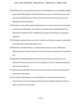 176)Defendants have created proprietary maps (to which Defendants own and display copyright
notice) that include pinpoints of locksmith businesses where no locksmith business exists,
and at which Defendants know that know that no locksmith business exists at the time
Defendants created the pinpoint.
177)Defendants’ maps, and the pinpoints Defendants have created on their maps, do not appear
anywhere but on Defendants’ own websites or third-party website that Defendants have
authorized to republish the map via RSS feed (or analogous technology) per contractual
agreement.
178)Defendants indicate on their own websites’ addresses and business locations for third-party
locksmiths where no locksmith actually exists.
179)Defendants’ misrepresentations are material and extremely pervasive. Defendants’s
misrepresentations inﬂuence the decisions of many consumers regarding which locksmith to
hire.
180)Defendants misrepresentations of the location and/or legitimacy of numerous scam
locksmith businesses has deceived or has the tendency to deceive a substantial segment of
their consumer audiences.
181)Defendant have placed their misrepresentations in interstate commerce by publishing this
information on the internet.
182) Plaintiffs have been injured as a result of Defendants’ misrepresentations by direct
diversion of sales, by a lessening of goodwill associated with their products and services,
and by a reduction in future proﬁts.
 of 35 39
Case 1:16-cv-02360-KBJ Document 11-1 Filed 01/13/17 Page 35 of 39
 