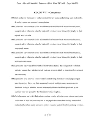 COUNT VIII - Conspiracy
183)Each and every Defendant is well aware that they are aiding and abetting scam locksmiths.
Scam locksmiths are unnamed coconspirators.
184)Defendants are well aware of the true identities of the individuals behind the unlicensed,
unregistered, or otherwise unlawful locksmith websites whose listings they display in their
organic search results.
185)Defendants are well aware of the true identities of the individuals behind the unlicensed,
unregistered, or otherwise unlawful locksmith websites whose listings they display in their
map search results.
186)Defendants are well aware of the true identities of the individuals behind the unlicensed,
unregistered, or otherwise unlawful locksmith websites whose listings they display in their
paid advertised results.
187)Defendants are aware of the identities of individuals behind these illegitimate locksmith
websites because they take their credit card and payment details in order to collect payment
for advertising.
188)Defendants have removed some scam locksmith listings from their search engines upon
receiving notice. However, their occasional removal is disingenuous; as soon as one
fraudulent listing is removed, several more nearly identical websites published by the
identical party are queued by the Defendants to take its place.
189)On information and belief, Defendants continue posting advertisements without question or
veriﬁcation of basic information (such as the physical address of the listing) on behalf of
parties that have had repeat take-down notices executed against their locksmithing websites.
 of 36 39
Case 1:16-cv-02360-KBJ Document 11-1 Filed 01/13/17 Page 36 of 39
 