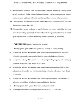 190)Defendants have knowingly aided and abetted these fraudulent activities by creating content
on their own Search Engine websites inducing consumers to believe that numerous business
listings represent legitimate locksmiths are reliable and can be relied on by consumers.
191)Scam locksmiths would be a trivial matter but for Defendants’ deliberate creation of a forum
in which they can freely operate.
192)Defendants have created this forum for scam locksmiths as a tool for maximizing their own
proﬁts by compelling legitimate locksmiths to buy advertising as a result of being obscured
by the legion of scam locksmiths whose very existence is enabled by Defendants.
WHEREFORE, Plaintiffs demand that this Court:
I. Enter judgment against Defendants, jointly and severally, in equity, ordering:
a) An injunction ordering Defendants to cease and desist publishing listings for unlicensed
locksmiths operating in geographic jurisdictions that require locksmith licensing.
b) An injunction ordering Defendants to cease and desist publishing map pinpoints identifying
locksmiths at locations where there is no locksmith.
c) An injunction ordering Defendants to cease and desist publishing estimated driving times
and directions from and to map pinpoints identifying locksmiths at locations where there is
no locksmith.
d) An injunction ordering Defendants to cease and desist publishing paid advertisements for
unlicensed locksmiths in jurisdictions requiring locksmith licensing.
II. Enter judgment at law against Defendants, jointly and severally:
a) Awarding Plaintiffs threefold damages shown at trial per 15 U.S. Code § 15.
 of 37 39
Case 1:16-cv-02360-KBJ Document 11-1 Filed 01/13/17 Page 37 of 39
 