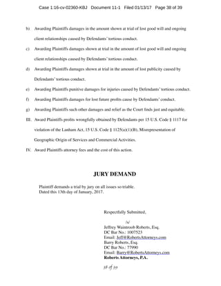 b) Awarding Plaintiffs damages in the amount shown at trial of lost good will and ongoing
client relationships caused by Defendants’ tortious conduct.
c) Awarding Plaintiffs damages shown at trial in the amount of lost good will and ongoing
client relationships caused by Defendants’ tortious conduct.
d) Awarding Plaintiffs damages shown at trial in the amount of lost publicity caused by
Defendants’ tortious conduct.
e) Awarding Plaintiffs punitive damages for injuries caused by Defendants’ tortious conduct.
f) Awarding Plaintiffs damages for lost future proﬁts cause by Defendants’ conduct.
g) Awarding Plaintiffs such other damages and relief as the Court ﬁnds just and equitable.
III. Award Plaintiffs proﬁts wrongfully obtained by Defendants per 15 U.S. Code § 1117 for
violation of the Lanham Act, 15 U.S. Code § 1125(a)(1)(B), Misrepresentation of
Geographic Origin of Services and Commercial Activities.
IV. Award Plaintiffs attorney fees and the cost of this action.
JURY DEMAND
Plaintiff demands a trial by jury on all issues so triable.
Dated this 13th day of January, 2017.
Respectfully Submitted,
/s/
Jeffrey Waintroob Roberts, Esq.
DC Bar No.: 1007523
Email: Jeff@RobertsAttorneys.com
Barry Roberts, Esq.
DC Bar No.: 77990
Email: Barry@RobertsAttorneys.com
Roberts Attorneys, P.A.
 of 38 39
Case 1:16-cv-02360-KBJ Document 11-1 Filed 01/13/17 Page 38 of 39
 