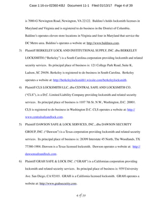 is 7000-G Newington Road, Newington, VA 22122. Baldino’s holds locksmith licenses in
Maryland and Virginia and is registered to do business in the District of Columbia.
Baldino’s operates eleven store locations in Virginia and four in Maryland that service the
DC Metro area. Baldino’s operates a website at: http://www.baldinos.com.
3) Plaintiff BERKELEY LOCK AND INSTITUTIONAL SUPPLY, INC. dba BERKELEY
LOCKSMITH (“Berkeley”) is a South Carolina corporation providing locksmtih and related
security services. Its principal place of business is: 121 College Park Road, Suite K,
Ladson, SC 29456. Berkeley is registered to do business in South Carolina. Berkeley
operates a website at: http://berkeleylocksmith1.wixsite.com/berkeleylocksmith.
4) Plaintiff CLS LOCKSMITH LLC, dba CENTRAL SAFE AND LOCKSMITH CO.
(“CLS”), is a D.C. Limited Liability Company providing locksmith and related security
services. Its principal place of business is 1107 7th St. N.W., Washington, D.C. 20001.
CLS is registered to do business in Washington D.C. CLS operates a website at: http://
www.centralsafeandlock.com.
5) Plaintiff DAWSON SAFE  LOCK SERVICES, INC., dba DAWSON SECURITY
GROUP, INC. (“Dawson”) is a Texas corporation providing locksmith and related security
services. Its principal place of business is: 26309 Interstate 45 North, The Woodlands, TX
77380-1904. Dawson is a Texas licensed locksmith. Dawson operates a website at: http://
dawsonsafeandlock.com.
6) Plaintiff GRAH SAFE  LOCK INC. (“GRAH”) is a Californian corporation providing
locksmith and related security services. Its principal place of business is: 939 University
Ave. San Diego, CA 92103. GRAH is a California licensed locksmith. GRAH operates a
website at: http://www.grahsecurity.com.
 of 4 39
Case 1:16-cv-02360-KBJ Document 11-1 Filed 01/13/17 Page 4 of 39
 