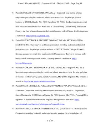 7) Plaintiff JOE EAST ENTERPRISES, INC., dba A-1 Locksmith (Joe East) is a Texas
corporation providing locksmith and related security services. Its principal place of
business is: 2508 Highlander Way #230, Carrollton, TX 75006. Joe East operates ten retail
store locations in the Dallas/Fort Worth area in Dallas County, Collin County, and Tarrant
County. Joe East is licensed under the locksmith licensing code of Texas. Joe East operates
a website at: http://www.a-1locksmith.com.
8) Plaintiff KEYWAY LOCK  SECURITY COMPANY INC. dba KEYWAY LOCK 
SECURITY INC. (“Keyway”) is an Illinois corporation providing locksmith and related
security services. Its principal place of business is: 3820 W. 79th St. Chicago, IL 60652.
Keyway operates two retail store locations in the Chicago area. Keyway is licensed under
the locksmith licensing code of Illinois. Keyway operates a website at: http://
keywaychicago.com.
9) Plaintiff MANK, INC. dba POPALOCK OF BALTIMORE, MD (“Popalock MD”) is a
Maryland corporation providing locksmith and related security services. Its principal place
of business is: 9693 Gerwig Lane, Suite E, Columbia, MD 21046. Popalock MD operates a
website at: http://www.popalockbaltimoremd.com.
10) Plaintiff MANK LIMITED dba POPALOCK OF WILMINGTON, DE (“Popalock DE”), is
a Delaware Corporation providing locksmith and related security services. Its principal
place of business is: 4142 Ogletown Stanton Rd #230, Newark, DE, 19713. Popalock DE is
registered to do business in Deleware. Popalock DE operates a website at: http://
www.popalock.com/franchise/wilmington-de/locksmith-home.
11) Plaintiff MARSHALL’S LOCKSMITH SERVICE INC. (“Marshall’s”) is a North Carolina
Corporation providing locksmith and related security services. Its principal place of
 of 5 39
Case 1:16-cv-02360-KBJ Document 11-1 Filed 01/13/17 Page 5 of 39
 