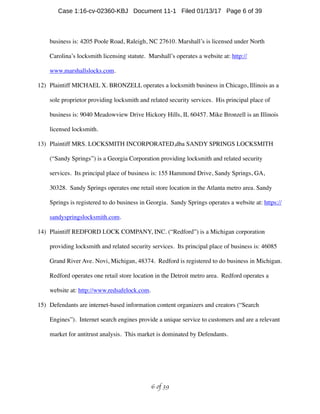 business is: 4205 Poole Road, Raleigh, NC 27610. Marshall’s is licensed under North
Carolina’s locksmith licensing statute. Marshall’s operates a website at: http://
www.marshallslocks.com.
12) Plaintiff MICHAEL X. BRONZELL operates a locksmith business in Chicago, Illinois as a
sole proprietor providing locksmith and related security services. His principal place of
business is: 9040 Meadowview Drive Hickory Hills, IL 60457. Mike Bronzell is an Illinois
licensed locksmith.
13) Plaintiff MRS. LOCKSMITH INCORPORATED,dba SANDY SPRINGS LOCKSMITH
(“Sandy Springs”) is a Georgia Corporation providing locksmith and related security
services. Its principal place of business is: 155 Hammond Drive, Sandy Springs, GA,
30328. Sandy Springs operates one retail store location in the Atlanta metro area. Sandy
Springs is registered to do business in Georgia. Sandy Springs operates a website at: https://
sandyspringslocksmith.com.
14) Plaintiff REDFORD LOCK COMPANY, INC. (“Redford”) is a Michigan corporation
providing locksmith and related security services. Its principal place of business is: 46085
Grand River Ave. Novi, Michigan, 48374. Redford is registered to do business in Michigan.
Redford operates one retail store location in the Detroit metro area. Redford operates a
website at: http://www.redsafelock.com.
15) Defendants are internet-based information content organizers and creators (“Search
Engines”). Internet search engines provide a unique service to customers and are a relevant
market for antitrust analysis. This market is dominated by Defendants.
 of 6 39
Case 1:16-cv-02360-KBJ Document 11-1 Filed 01/13/17 Page 6 of 39
 