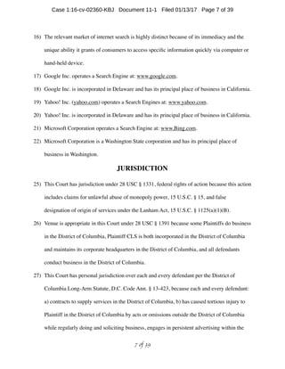 16) The relevant market of internet search is highly distinct because of its immediacy and the
unique ability it grants of consumers to access speciﬁc information quickly via computer or
hand-held device.
17) Google Inc. operates a Search Engine at: www.google.com.
18) Google Inc. is incorporated in Delaware and has its principal place of business in California.
19) Yahoo! Inc. (yahoo.com) operates a Search Engines at: www.yahoo.com.
20) Yahoo! Inc. is incorporated in Delaware and has its principal place of business in California.
21) Microsoft Corporation operates a Search Engine at: www.Bing.com.
22) Microsoft Corporation is a Washington State corporation and has its principal place of
business in Washington.
JURISDICTION
25) This Court has jurisdiction under 28 USC § 1331, federal rights of action because this action
includes claims for unlawful abuse of monopoly power, 15 U.S.C. § 15, and false
designation of origin of services under the Lanham Act, 15 U.S.C. § 1125(a)(1)(B).
26) Venue is appropriate in this Court under 28 USC § 1391 because some Plaintiffs do business
in the District of Columbia, Plaintiff CLS is both incorporated in the District of Columbia
and maintains its corporate headquarters in the District of Columbia, and all defendants
conduct business in the District of Columbia.
27) This Court has personal jurisdiction over each and every defendant per the District of
Columbia Long-Arm Statute, D.C. Code Ann. § 13-423, because each and every defendant:
a) contracts to supply services in the District of Columbia, b) has caused tortious injury to
Plaintiff in the District of Columbia by acts or omissions outside the District of Columbia
while regularly doing and soliciting business, engages in persistent advertising within the
 of 7 39
Case 1:16-cv-02360-KBJ Document 11-1 Filed 01/13/17 Page 7 of 39
 