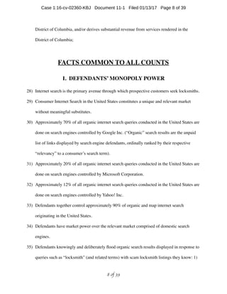 District of Columbia, and/or derives substantial revenue from services rendered in the
District of Columbia;
FACTS COMMON TO ALL COUNTS
I. DEFENDANTS’ MONOPOLY POWER
28) Internet search is the primary avenue through which prospective customers seek locksmiths.
29) Consumer Internet Search in the United States constitutes a unique and relevant market
without meaningful substitutes.
30) Approximately 70% of all organic internet search queries conducted in the United States are
done on search engines controlled by Google Inc. (“Organic” search results are the unpaid
list of links displayed by search engine defendants, ordinally ranked by their respective
“relevancy” to a consumer’s search term).
31) Approximately 20% of all organic internet search queries conducted in the United States are
done on search engines controlled by Microsoft Corporation.
32) Approximately 12% of all organic internet search queries conducted in the United States are
done on search engines controlled by Yahoo! Inc.
33) Defendants together control approximately 90% of organic and map internet search
originating in the United States.
34) Defendants have market power over the relevant market comprised of domestic search
engines.
35) Defendants knowingly and deliberately ﬂood organic search results displayed in response to
queries such as “locksmith” (and related terms) with scam locksmith listings they know: 1)
 of 8 39
Case 1:16-cv-02360-KBJ Document 11-1 Filed 01/13/17 Page 8 of 39
 